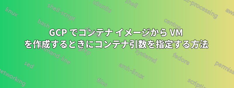 GCP でコンテナ イメージから VM を作成するときにコンテナ引数を指定する方法