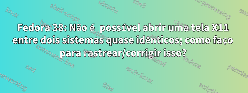 Fedora 38: Não é possível abrir uma tela X11 entre dois sistemas quase idênticos; como faço para rastrear/corrigir isso?