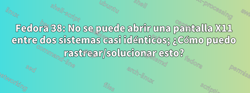 Fedora 38: No se puede abrir una pantalla X11 entre dos sistemas casi idénticos; ¿Cómo puedo rastrear/solucionar esto?