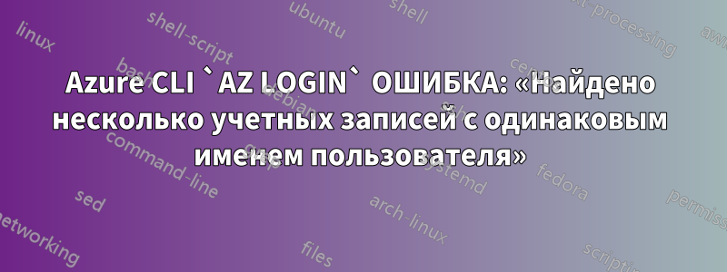 Azure CLI `AZ LOGIN` ОШИБКА: «Найдено несколько учетных записей с одинаковым именем пользователя»