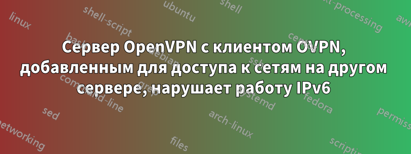 Сервер OpenVPN с клиентом OVPN, добавленным для доступа к сетям на другом сервере, нарушает работу IPv6