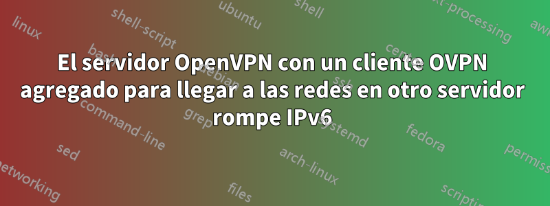 El servidor OpenVPN con un cliente OVPN agregado para llegar a las redes en otro servidor rompe IPv6