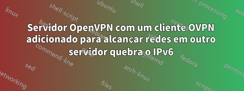 Servidor OpenVPN com um cliente OVPN adicionado para alcançar redes em outro servidor quebra o IPv6