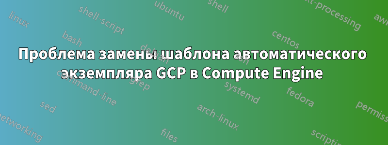 Проблема замены шаблона автоматического экземпляра GCP в Compute Engine