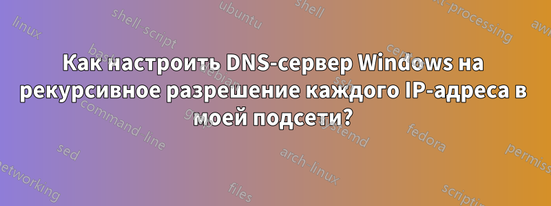 Как настроить DNS-сервер Windows на рекурсивное разрешение каждого IP-адреса в моей подсети?