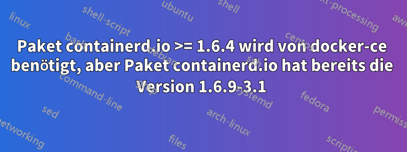 Paket containerd.io >= 1.6.4 wird von docker-ce benötigt, aber Paket containerd.io hat bereits die Version 1.6.9-3.1