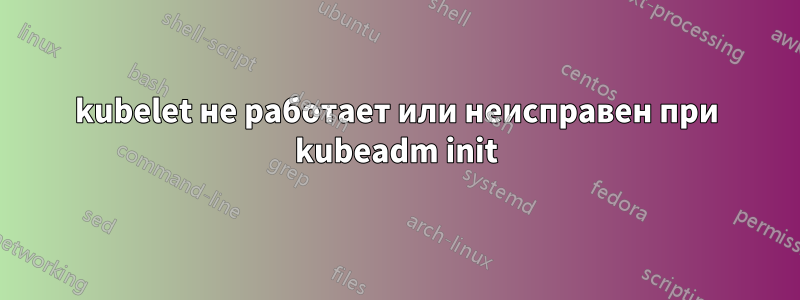 kubelet не работает или неисправен при kubeadm init