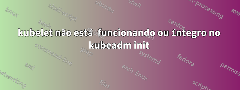 kubelet não está funcionando ou íntegro no kubeadm init