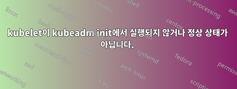 kubelet이 kubeadm init에서 실행되지 않거나 정상 상태가 아닙니다.