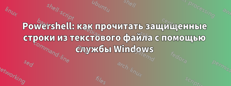 Powershell: как прочитать защищенные строки из текстового файла с помощью службы Windows