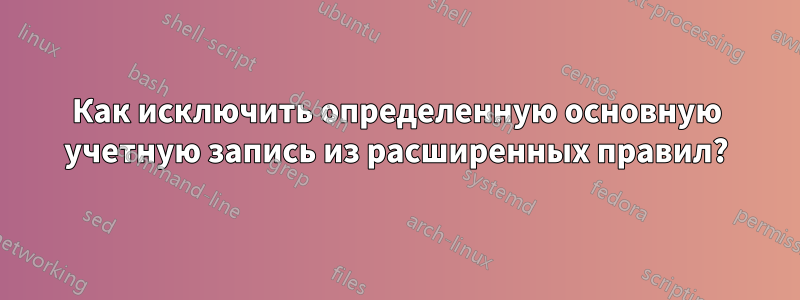 Как исключить определенную основную учетную запись из расширенных правил?