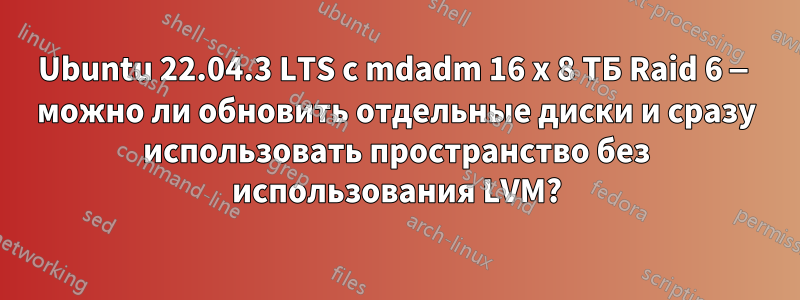 Ubuntu 22.04.3 LTS с mdadm 16 x 8 ТБ Raid 6 — можно ли обновить отдельные диски и сразу использовать пространство без использования LVM?