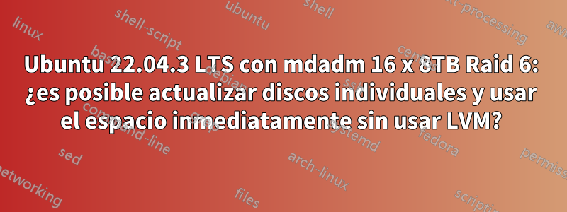 Ubuntu 22.04.3 LTS con mdadm 16 x 8TB Raid 6: ¿es posible actualizar discos individuales y usar el espacio inmediatamente sin usar LVM?