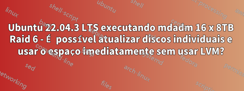 Ubuntu 22.04.3 LTS executando mdadm 16 x 8TB Raid 6 - É possível atualizar discos individuais e usar o espaço imediatamente sem usar LVM?