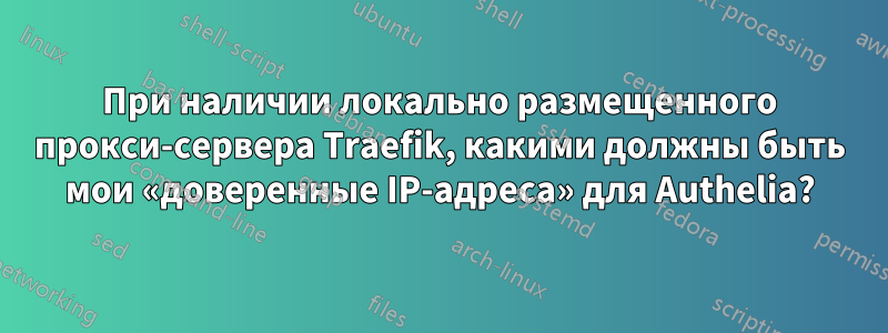 При наличии локально размещенного прокси-сервера Traefik, какими должны быть мои «доверенные IP-адреса» для Authelia?