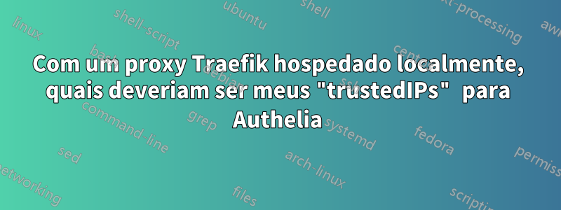 Com um proxy Traefik hospedado localmente, quais deveriam ser meus "trustedIPs" para Authelia