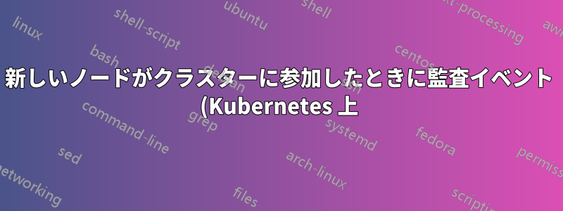 新しいノードがクラスターに参加したときに監査イベント (Kubernetes 上) を生成するにはどうすればよいでしょうか?