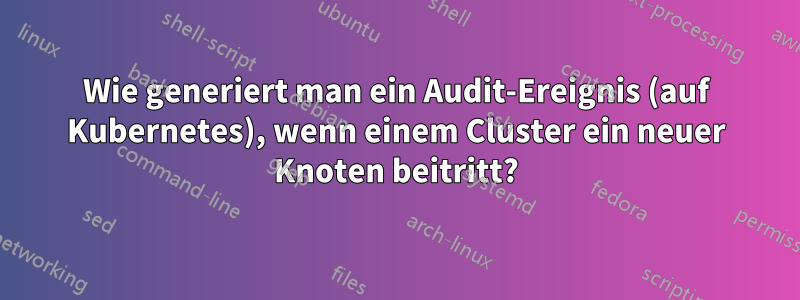 Wie generiert man ein Audit-Ereignis (auf Kubernetes), wenn einem Cluster ein neuer Knoten beitritt?