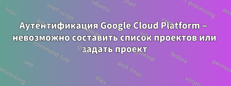 Аутентификация Google Cloud Platform — невозможно составить список проектов или задать проект