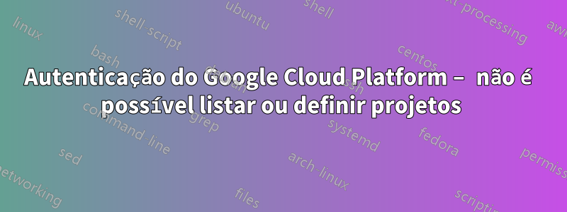 Autenticação do Google Cloud Platform – não é possível listar ou definir projetos