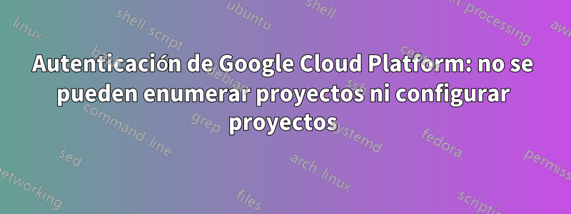 Autenticación de Google Cloud Platform: no se pueden enumerar proyectos ni configurar proyectos