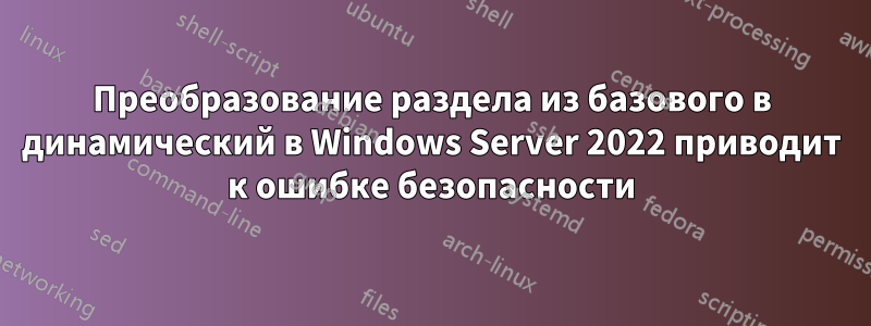 Преобразование раздела из базового в динамический в Windows Server 2022 приводит к ошибке безопасности