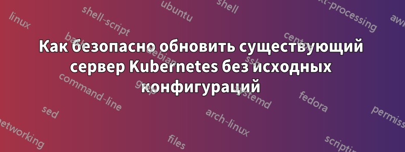 Как безопасно обновить существующий сервер Kubernetes без исходных конфигураций