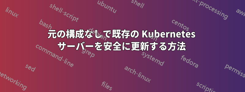 元の構成なしで既存の Kubernetes サーバーを安全に更新する方法