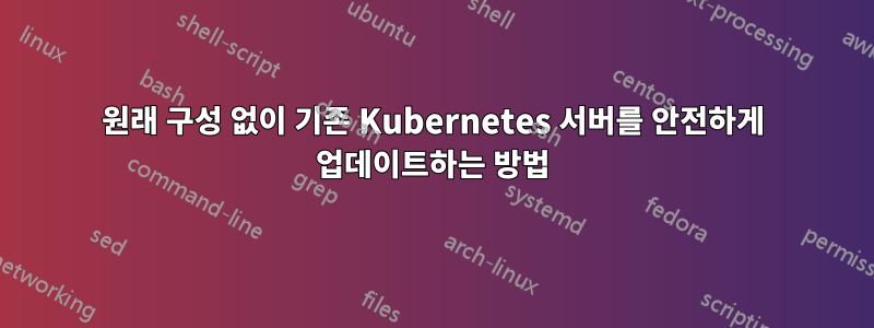 원래 구성 없이 기존 Kubernetes 서버를 안전하게 업데이트하는 방법