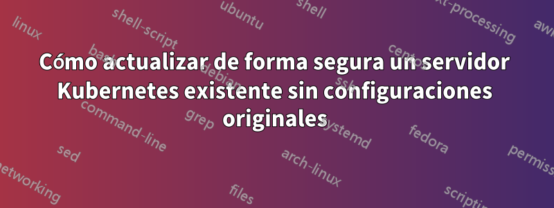 Cómo actualizar de forma segura un servidor Kubernetes existente sin configuraciones originales