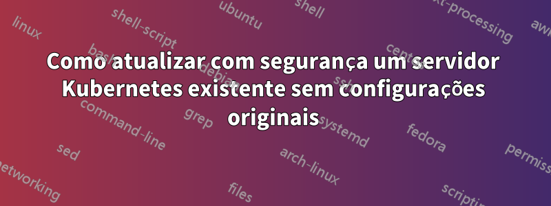 Como atualizar com segurança um servidor Kubernetes existente sem configurações originais