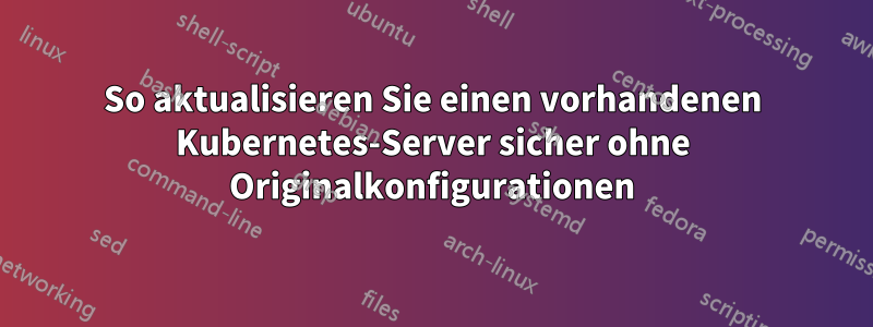 So aktualisieren Sie einen vorhandenen Kubernetes-Server sicher ohne Originalkonfigurationen