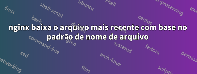 nginx baixa o arquivo mais recente com base no padrão de nome de arquivo