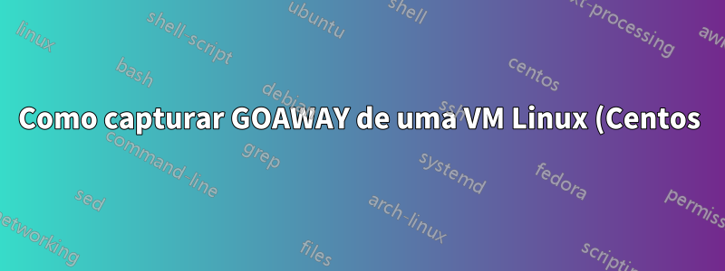 Como capturar GOAWAY de uma VM Linux (Centos)