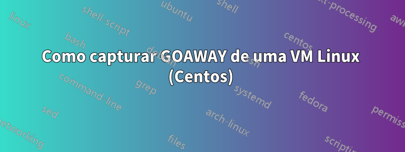 Como capturar GOAWAY de uma VM Linux (Centos)