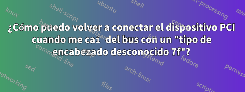 ¿Cómo puedo volver a conectar el dispositivo PCI cuando me caí del bus con un "tipo de encabezado desconocido 7f"?