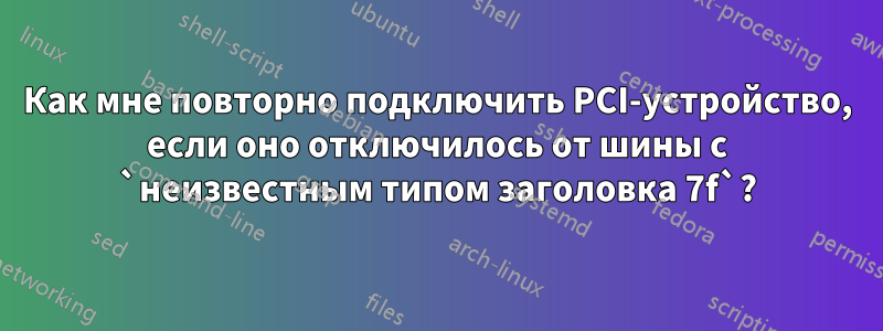 Как мне повторно подключить PCI-устройство, если оно отключилось от шины с `неизвестным типом заголовка 7f`?