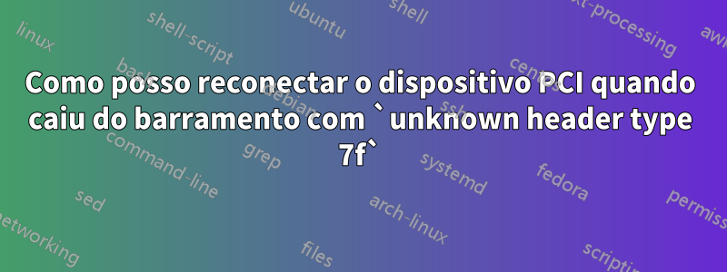 Como posso reconectar o dispositivo PCI quando caiu do barramento com `unknown header type 7f`