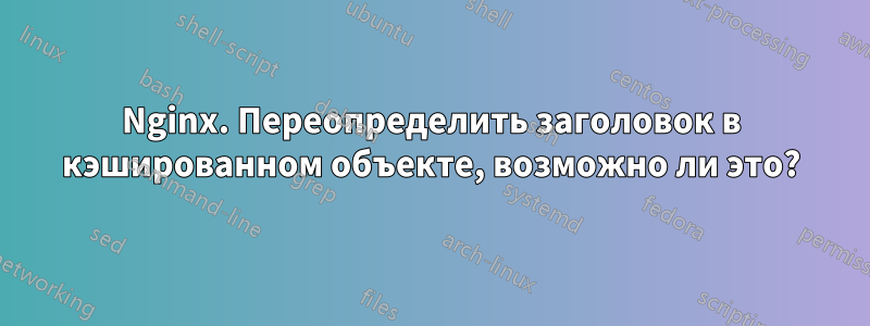 Nginx. Переопределить заголовок в кэшированном объекте, возможно ли это?