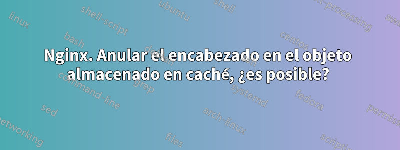 Nginx. Anular el encabezado en el objeto almacenado en caché, ¿es posible?