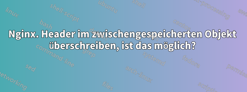 Nginx. Header im zwischengespeicherten Objekt überschreiben, ist das möglich?