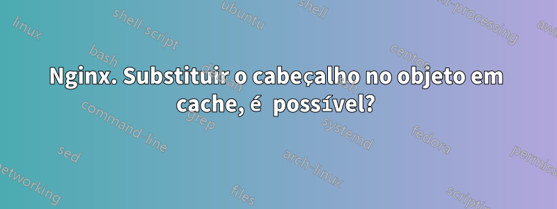 Nginx. Substituir o cabeçalho no objeto em cache, é possível?