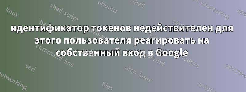 идентификатор токенов недействителен для этого пользователя реагировать на собственный вход в Google