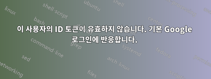 이 사용자의 ID 토큰이 유효하지 않습니다. 기본 Google 로그인에 반응합니다.