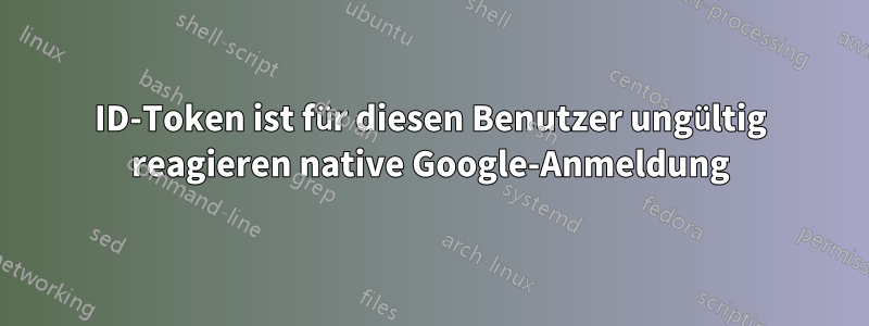 ID-Token ist für diesen Benutzer ungültig reagieren native Google-Anmeldung