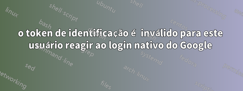 o token de identificação é inválido para este usuário reagir ao login nativo do Google