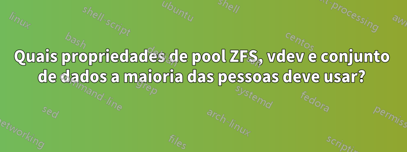 Quais propriedades de pool ZFS, vdev e conjunto de dados a maioria das pessoas deve usar?