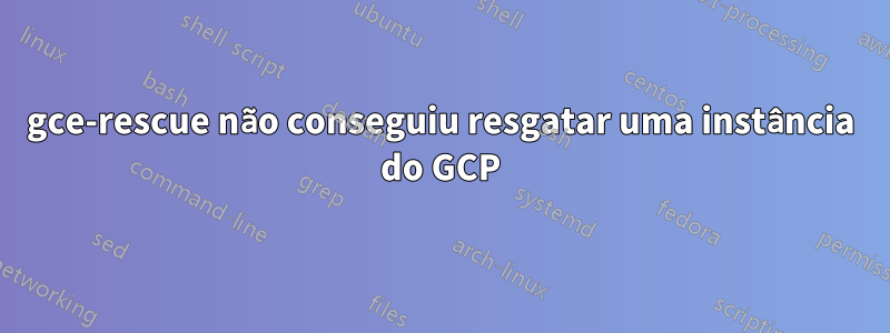 gce-rescue não conseguiu resgatar uma instância do GCP