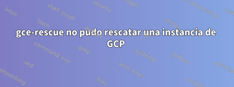 gce-rescue no pudo rescatar una instancia de GCP