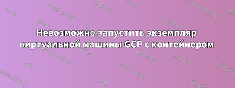 Невозможно запустить экземпляр виртуальной машины GCP с контейнером